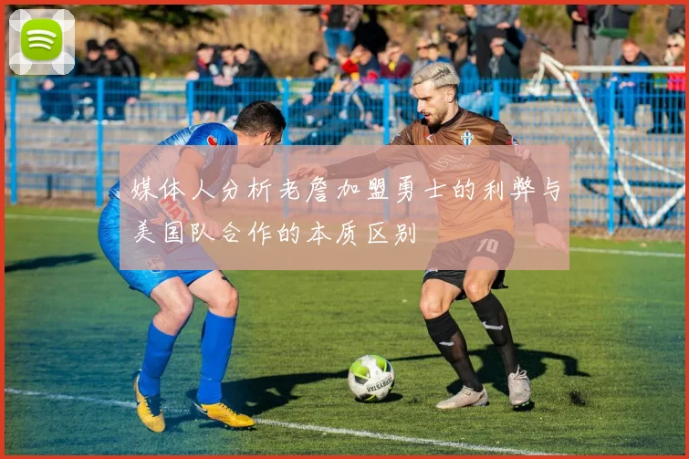 媒体人分析老詹加盟勇士的利弊与美国队合作的本质区别