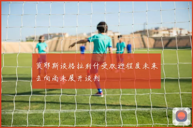 莫耶斯谈格拉利什受欢迎程度未来去向尚未展开谈判