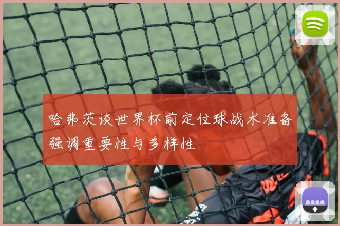 哈弗茨谈世界杯前定位球战术准备强调重要性与多样性
