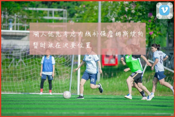 湖人优先考虑内线补强詹姆斯续约暂时放在次要位置