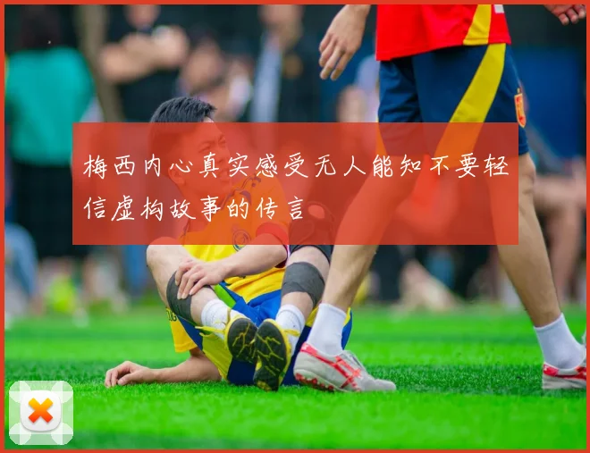 梅西内心真实感受无人能知不要轻信虚构故事的传言