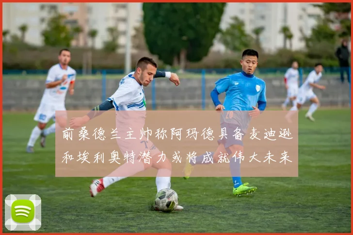 前桑德兰主帅称阿玛德具备麦迪逊和埃利奥特潜力或将成就伟大未来