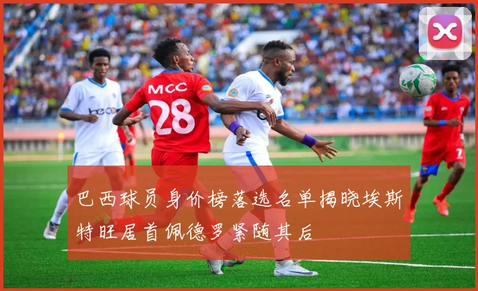 巴西球员身价榜落选名单揭晓埃斯特旺居首佩德罗紧随其后