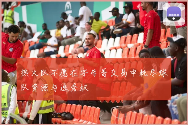 热火队不愿在字母哥交易中耗尽球队资源与选秀权