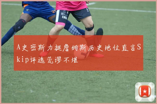 A史密斯力挺詹姆斯历史地位直言Skip评选荒谬不堪