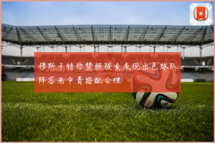 穆斯卡特称赞颜骏凌表现出色球队阵容老中青搭配合理