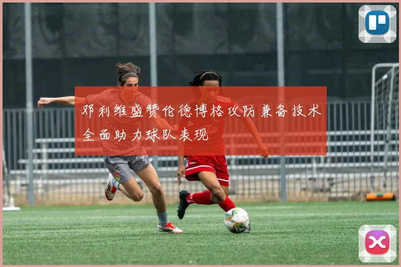 邓利维盛赞伦德博格攻防兼备技术全面助力球队表现