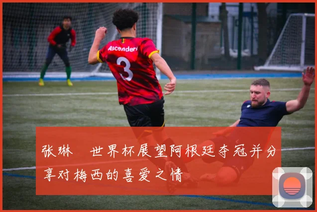 张琳芃世界杯展望阿根廷夺冠并分享对梅西的喜爱之情